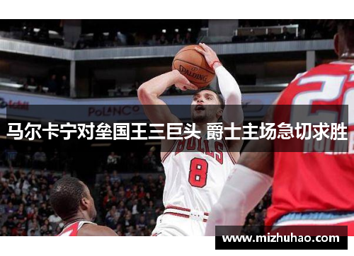 马尔卡宁对垒国王三巨头 爵士主场急切求胜